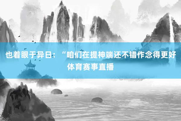 也着眼于异日:“咱们在提神端还不错作念得更好体育赛事直播
