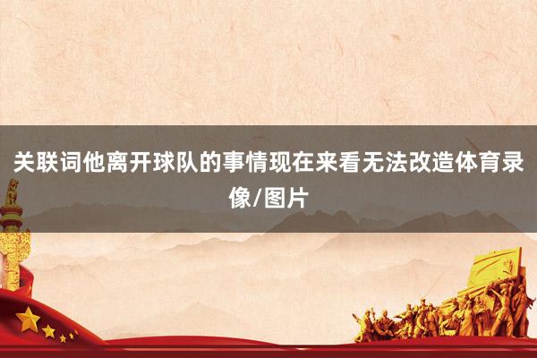 关联词他离开球队的事情现在来看无法改造体育录像/图片