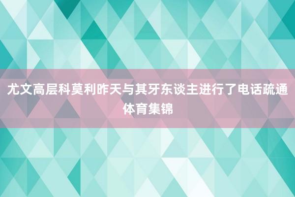 尤文高层科莫利昨天与其牙东谈主进行了电话疏通体育集锦