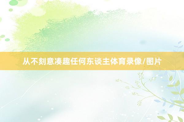 从不刻意凑趣任何东谈主体育录像/图片