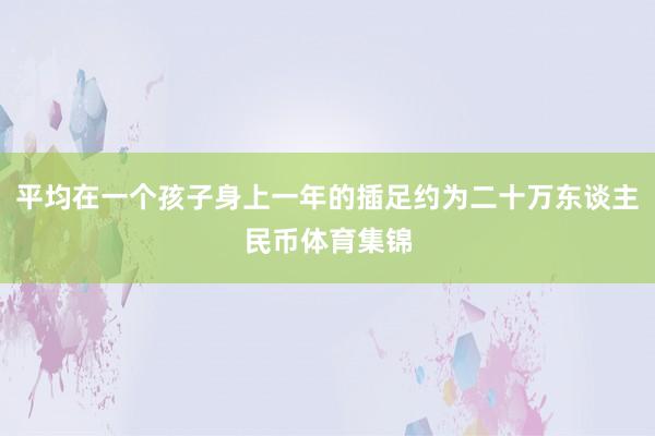 平均在一个孩子身上一年的插足约为二十万东谈主民币体育集锦