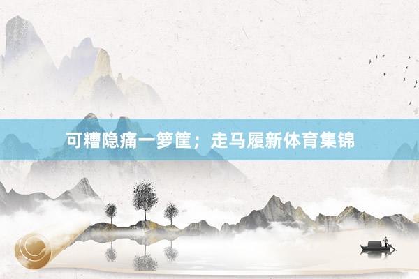 可糟隐痛一箩筐；走马履新体育集锦