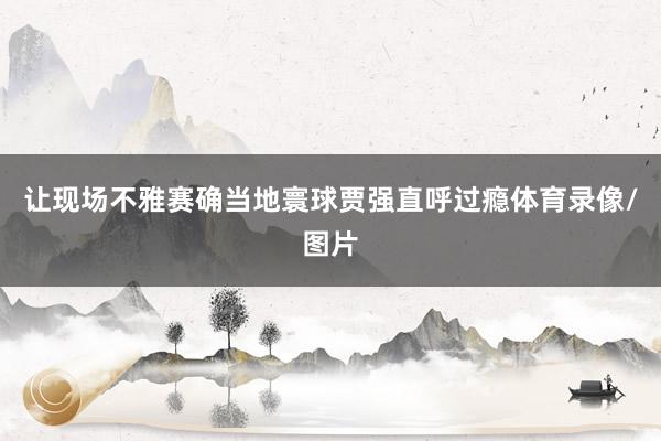 让现场不雅赛确当地寰球贾强直呼过瘾体育录像/图片