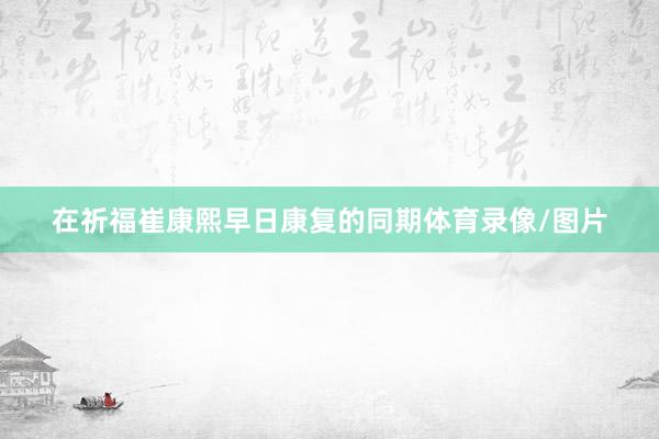 在祈福崔康熙早日康复的同期体育录像/图片
