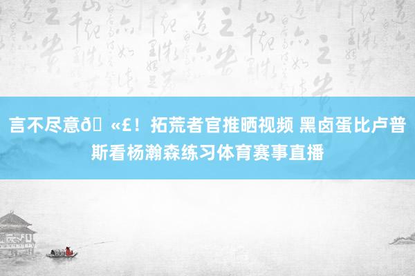 言不尽意🫣!拓荒者官推晒视频 黑卤蛋比卢普斯看杨瀚森练习体育赛事直播