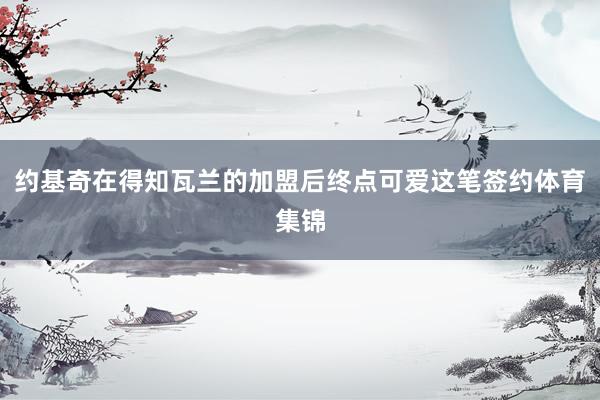 约基奇在得知瓦兰的加盟后终点可爱这笔签约体育集锦