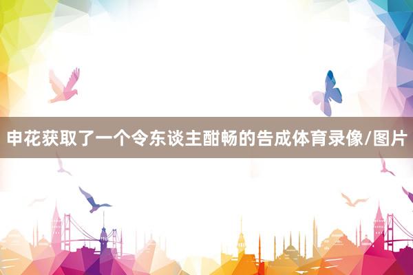 申花获取了一个令东谈主酣畅的告成体育录像/图片