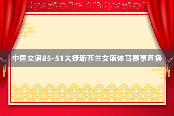 中国女篮85-51大捷新西兰女篮体育赛事直播