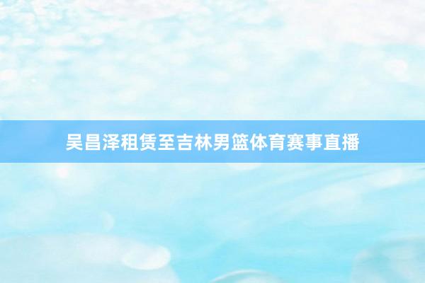 吴昌泽租赁至吉林男篮体育赛事直播
