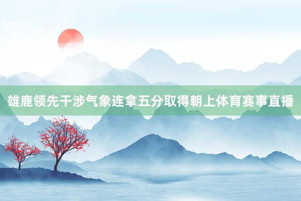 雄鹿领先干涉气象连拿五分取得朝上体育赛事直播