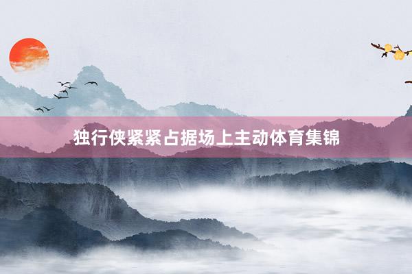 独行侠紧紧占据场上主动体育集锦