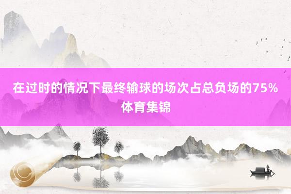 在过时的情况下最终输球的场次占总负场的75%体育集锦