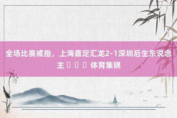 全场比赛戒指，上海嘉定汇龙2-1深圳后生东说念主 ​​​体育集锦