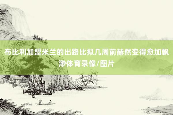 布比利加盟米兰的出路比拟几周前赫然变得愈加飘渺体育录像/图片