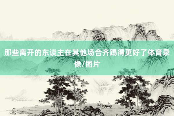 那些离开的东谈主在其他场合齐踢得更好了体育录像/图片