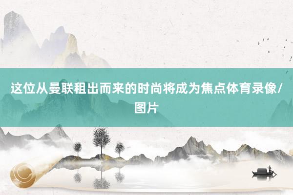 这位从曼联租出而来的时尚将成为焦点体育录像/图片