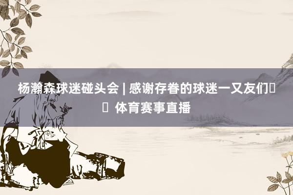 杨瀚森球迷碰头会 | 感谢存眷的球迷一又友们❤️体育赛事直播