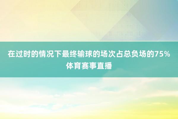 在过时的情况下最终输球的场次占总负场的75%体育赛事直播