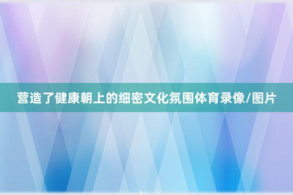营造了健康朝上的细密文化氛围体育录像/图片