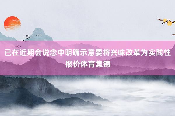 已在近期会说念中明确示意要将兴味改革为实践性报价体育集锦