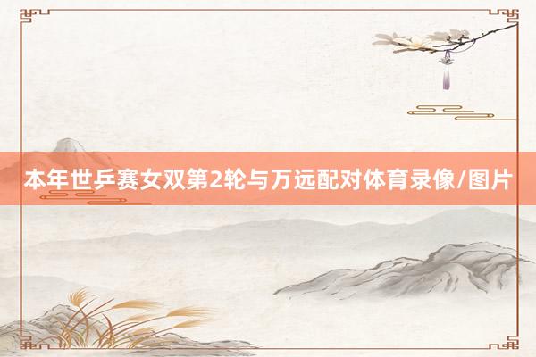 本年世乒赛女双第2轮与万远配对体育录像/图片