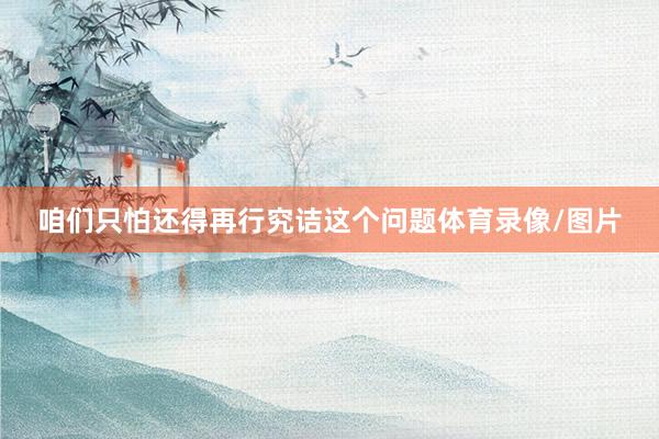 咱们只怕还得再行究诘这个问题体育录像/图片