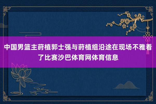 中国男篮主莳植郭士强与莳植组沿途在现场不雅看了比赛沙巴体育网体育信息