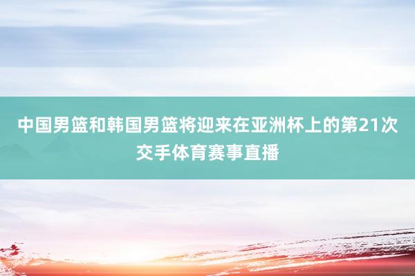 中国男篮和韩国男篮将迎来在亚洲杯上的第21次交手体育赛事直播