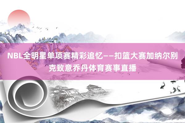 NBL全明星单项赛精彩追忆——扣篮大赛加纳尔别克致意乔丹体育赛事直播