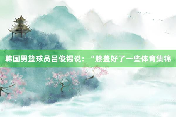 韩国男篮球员吕俊锡说：“膝盖好了一些体育集锦