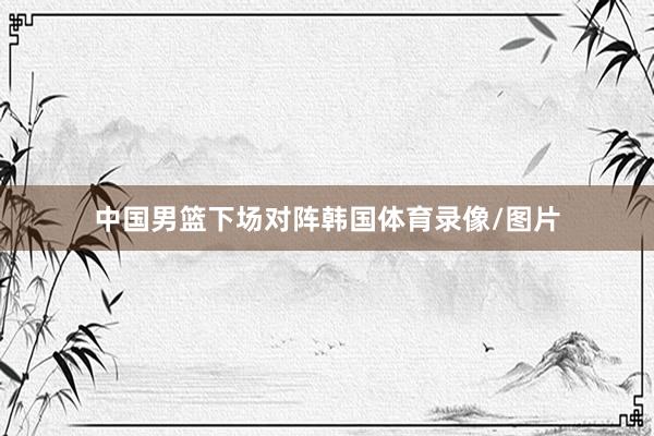 中国男篮下场对阵韩国体育录像/图片