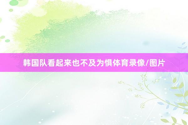 韩国队看起来也不及为惧体育录像/图片