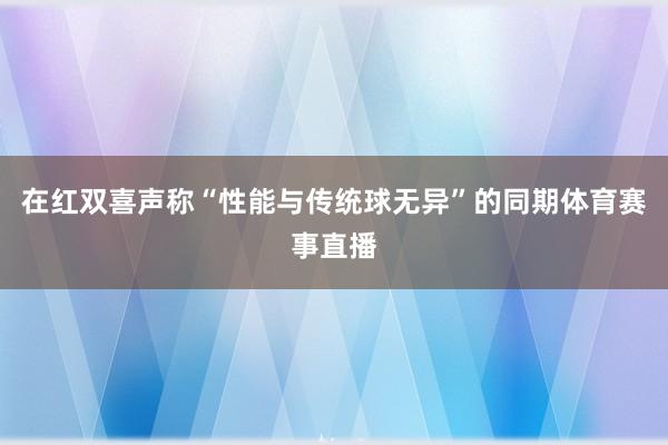 在红双喜声称“性能与传统球无异”的同期体育赛事直播