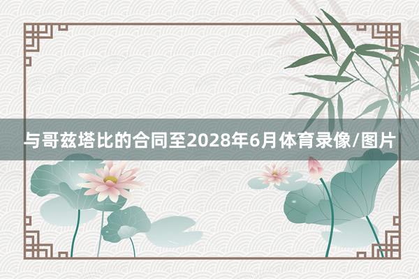 与哥兹塔比的合同至2028年6月体育录像/图片
