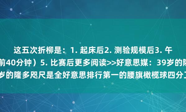 这五次折柳是：1. 起床后2. 测验规模后3. 午睡后4. 赛前热死后（赛前40分钟）5. 比赛后更多阅读>>好意思媒：39岁的隆多咫尺是全好意思排行第一的腰旗橄榄球四分卫    沙巴体育网体育信息