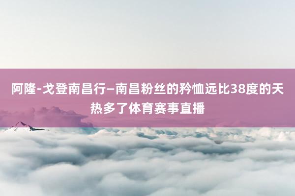 阿隆-戈登南昌行—南昌粉丝的矜恤远比38度的天热多了体育赛事直播