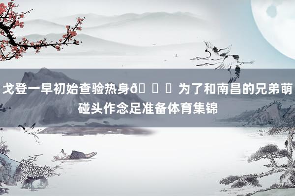 戈登一早初始查验热身🏀为了和南昌的兄弟萌碰头作念足准备体育集锦