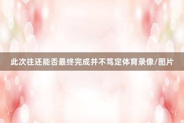 此次往还能否最终完成并不笃定体育录像/图片