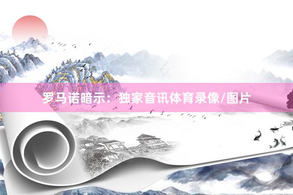 罗马诺暗示：独家音讯体育录像/图片