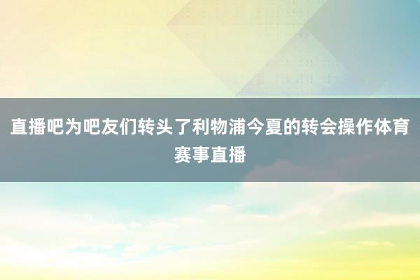 直播吧为吧友们转头了利物浦今夏的转会操作体育赛事直播