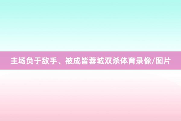 主场负于敌手、被成皆蓉城双杀体育录像/图片