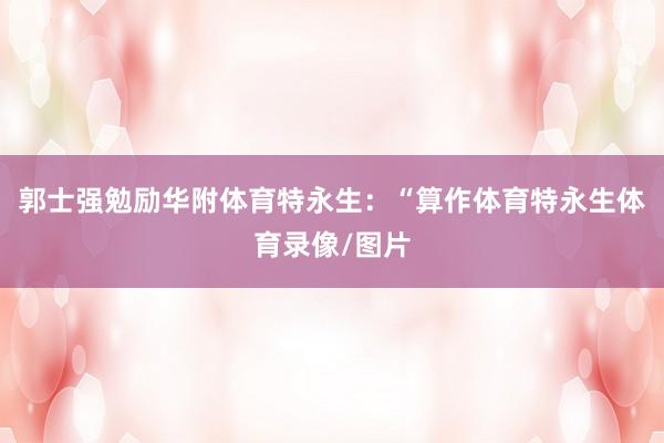 郭士强勉励华附体育特永生：“算作体育特永生体育录像/图片