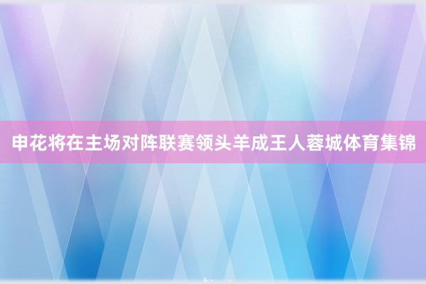 申花将在主场对阵联赛领头羊成王人蓉城体育集锦