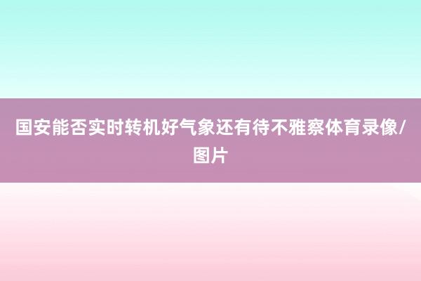 国安能否实时转机好气象还有待不雅察体育录像/图片