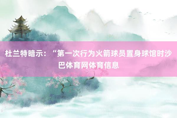 杜兰特暗示：“第一次行为火箭球员置身球馆时沙巴体育网体育信息