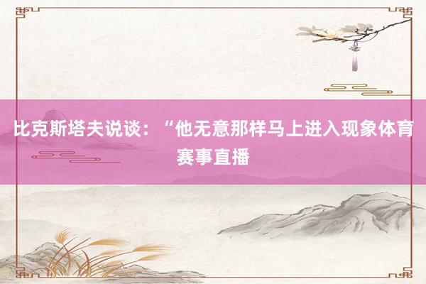 比克斯塔夫说谈：“他无意那样马上进入现象体育赛事直播