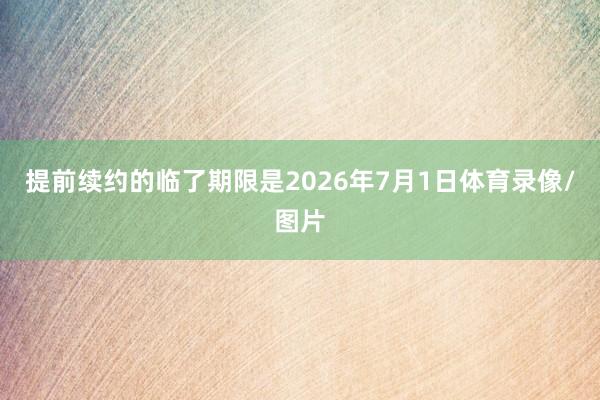 提前续约的临了期限是2026年7月1日体育录像/图片