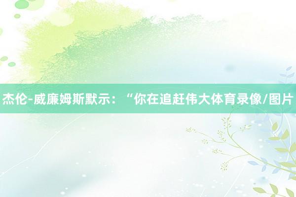 杰伦-威廉姆斯默示：“你在追赶伟大体育录像/图片