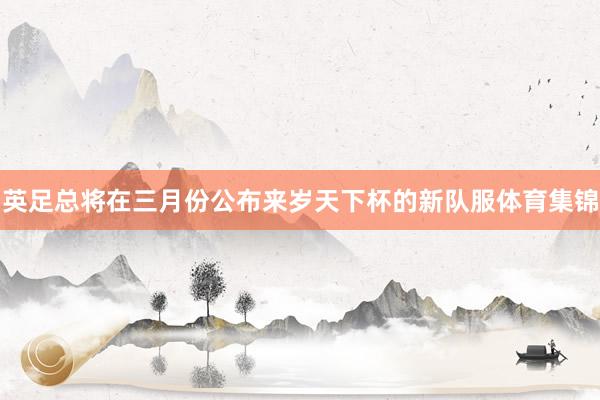 英足总将在三月份公布来岁天下杯的新队服体育集锦