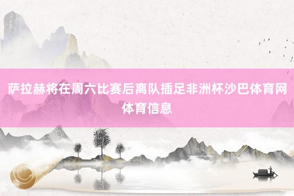 萨拉赫将在周六比赛后离队插足非洲杯沙巴体育网体育信息
